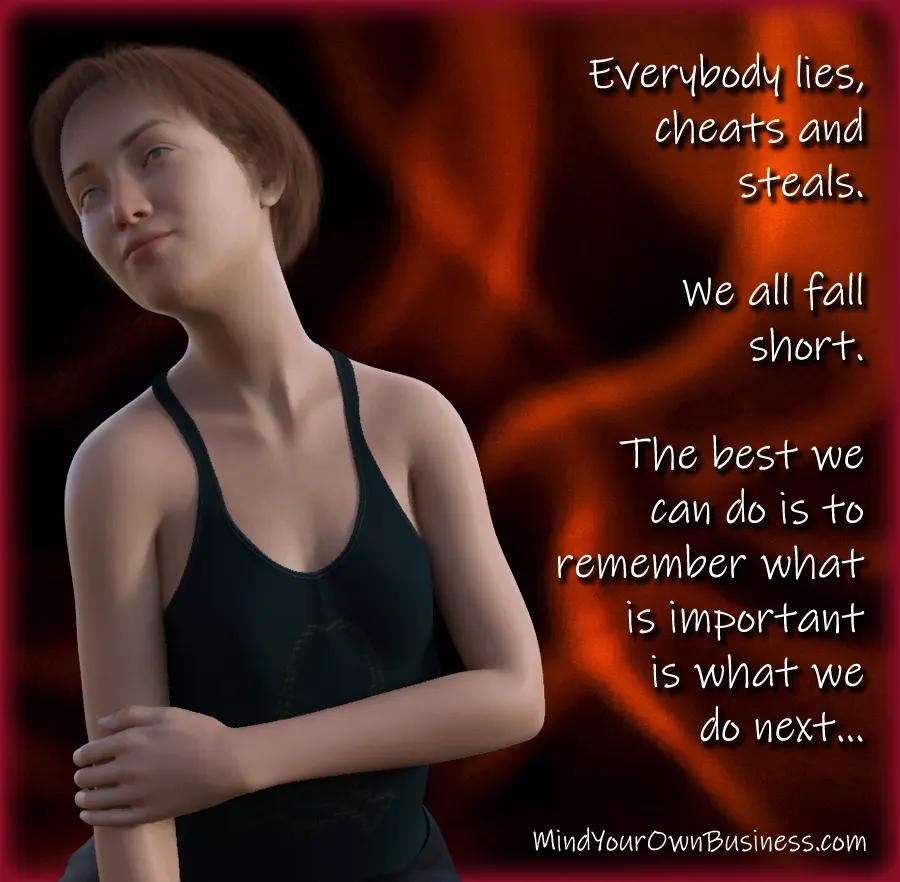Everybody lies, cheats and steals. We all fall short. The best we can do is to remember what is important is what we do next... Everybody lies, cheats and steals. We all fall short. The best we can do is to remember what is important is what we do next...