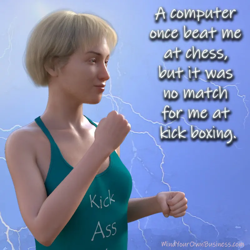 A computer once beat me at chess, but it was no match for me at kick boxing. A computer once beat me at chess, but it was no match for me at kick boxing.